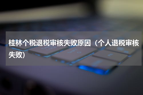 桂林个税退税审核失败原因（个人退税审核失败）