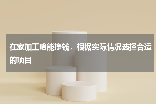 在家加工啥能挣钱，根据实际情况选择合适的项目
