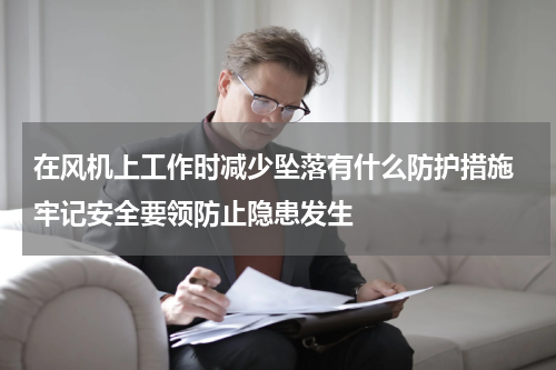 在风机上工作时减少坠落有什么防护措施 牢记安全要领防止隐患发生