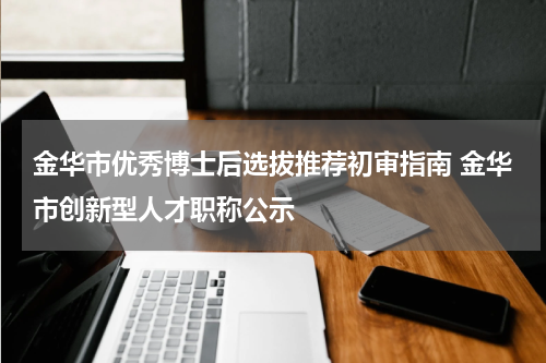 金华市优秀博士后选拔推荐初审指南 金华市创新型人才职称公示