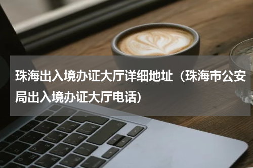 珠海出入境办证大厅详细地址（珠海市公安局出入境办证大厅电话）