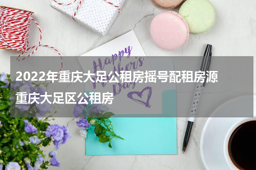 2022年重庆大足公租房摇号配租房源 重庆大足区公租房