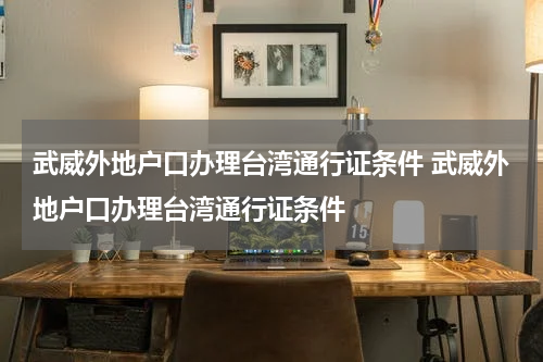 武威外地户口办理台湾通行证条件 武威外地户口办理台湾通行证条件