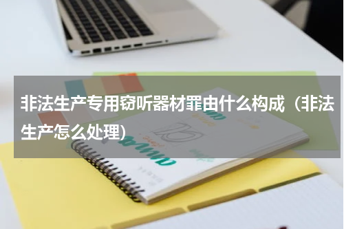 非法生产专用窃听器材罪由什么构成（非法生产怎么处理）